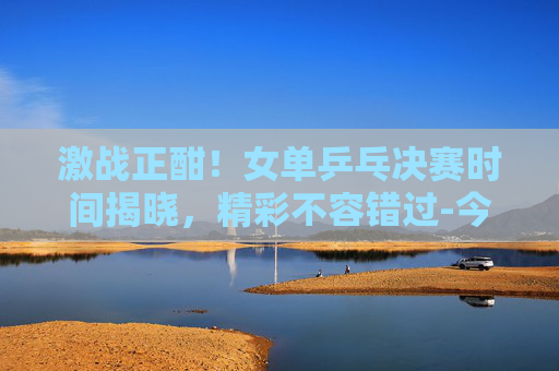 激战正酣!女单乒乓决赛时间揭晓,精彩不容错过-今天女单乒乓决赛时间几点 激战正酣!女单乒乓决赛时间揭晓,精彩不容错过-今天女单乒乓决赛时间几点
