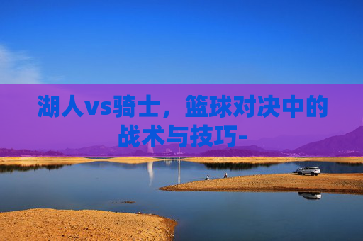 湖人vs骑士,篮球对决中的战术与技巧- 湖人vs骑士,篮球对决中的战术与技巧-