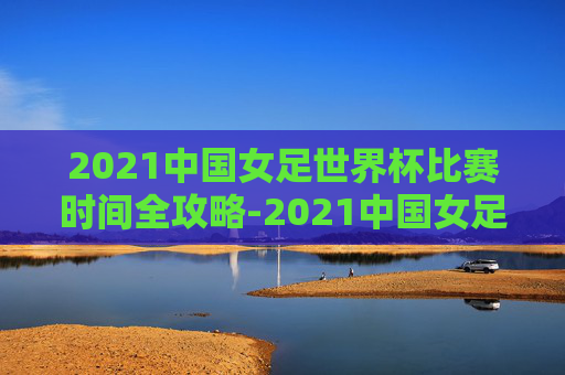 2021中国女足世界杯比赛时间全攻略-2021中国女足世界杯比赛时间表 2021中国女足世界杯比赛时间全攻略-2021中国女足世界杯比赛时间表