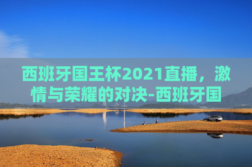 西班牙国王杯2021直播,激情与荣耀的对决-西班牙国王杯2021直播回放 西班牙国王杯2021直播,激情与荣耀的对决-西班牙国王杯2021直播回放