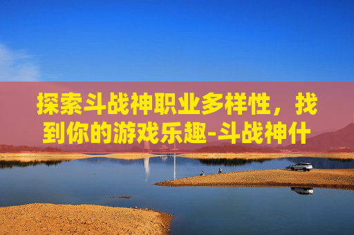 探索斗战神职业多样性，找到你的游戏乐趣-斗战神什么职业好玩一点