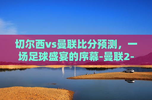 切尔西vs曼联比分预测,一场足球盛宴的序幕-曼联2-1险胜切尔西 切尔西vs曼联比分预测,一场足球盛宴的序幕-曼联2-1险胜切尔西