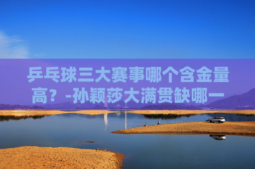 乒乓球三大赛事哪个含金量高?-孙颖莎大满贯缺哪一项比赛冠军 乒乓球三大赛事哪个含金量高?-孙颖莎大满贯缺哪一项比赛冠军