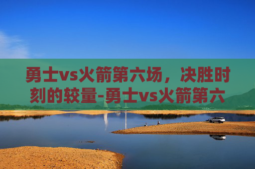 勇士vs火箭第六场,决胜时刻的较量-勇士vs火箭第六场回放 勇士vs火箭第六场,决胜时刻的较量-勇士vs火箭第六场回放