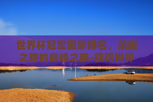 世界杯冠军国家排名,荣耀之路的巅峰之旅-获得世界杯冠军国家排名 世界杯冠军国家排名,荣耀之路的巅峰之旅-获得世界杯冠军国家排名
