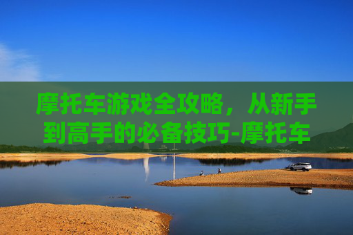 摩托车游戏全攻略，从新手到高手的必备技巧-摩托车游戏无限金币版