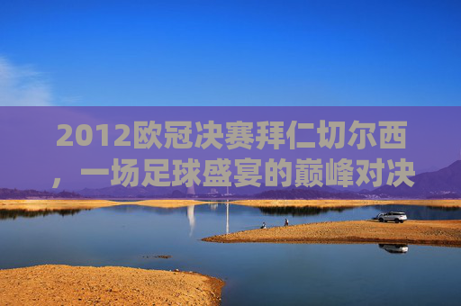 2012欧冠决赛拜仁切尔西,一场足球盛宴的巅峰对决-2012欧冠决赛拜仁切尔西是哪一场 2012欧冠决赛拜仁切尔西,一场足球盛宴的巅峰对决-2012欧冠决赛拜仁切尔西是哪一场