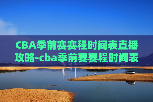 CBA季前赛赛程时间表直播攻略-cba季前赛赛程时间表直播视频 CBA季前赛赛程时间表直播攻略-cba季前赛赛程时间表直播视频