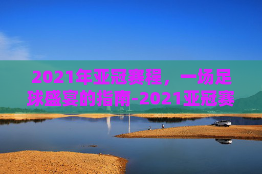 2021年亚冠赛程,一场足球盛宴的指南-2021亚冠赛程时间 2021年亚冠赛程,一场足球盛宴的指南-2021亚冠赛程时间