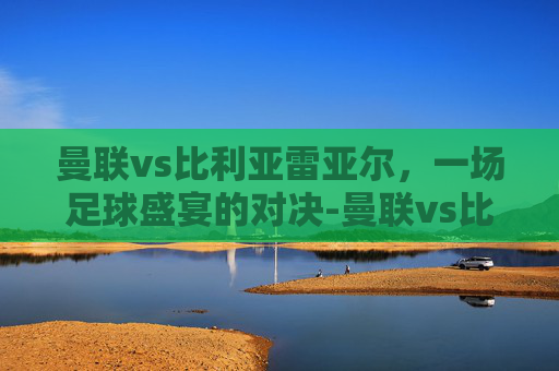 曼联vs比利亚雷亚尔,一场足球盛宴的对决-曼联vs比利亚雷亚尔在线观看 曼联vs比利亚雷亚尔,一场足球盛宴的对决-曼联vs比利亚雷亚尔在线观看