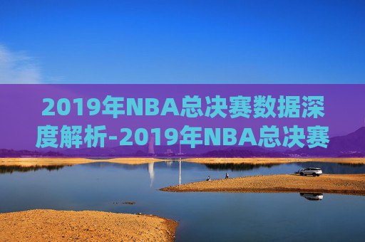 2019年NBA总决赛数据深度解析-2019年NBA总决赛录像回放 2019年NBA总决赛数据深度解析-2019年NBA总决赛录像回放