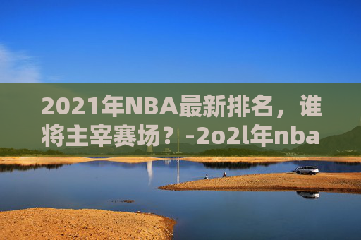 2021年NBA最新排名,谁将主宰赛场?-2o2l年nba排名 2021年NBA最新排名,谁将主宰赛场?-2o2l年nba排名