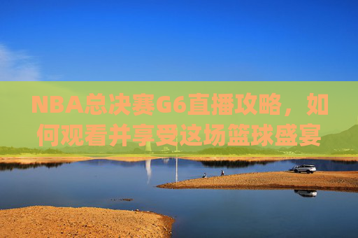 NBA总决赛G6直播攻略,如何观看并享受这场篮球盛宴-nba总决赛g6直播免费观看直播高清 NBA总决赛G6直播攻略,如何观看并享受这场篮球盛宴-nba总决赛g6直播免费观看直播高清