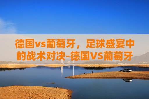 德国vs葡萄牙,足球盛宴中的战术对决-德国VS葡萄牙今晚比赛 德国vs葡萄牙,足球盛宴中的战术对决-德国VS葡萄牙今晚比赛