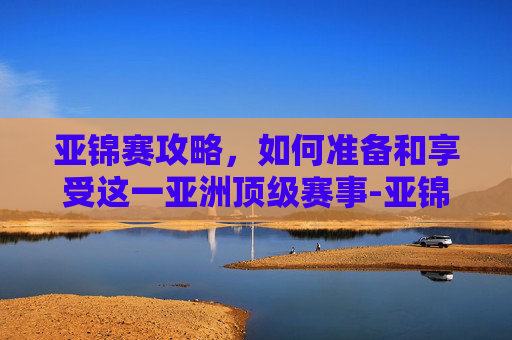亚锦赛攻略,如何准备和享受这一亚洲顶级赛事-亚锦赛男排 亚锦赛攻略,如何准备和享受这一亚洲顶级赛事-亚锦赛男排