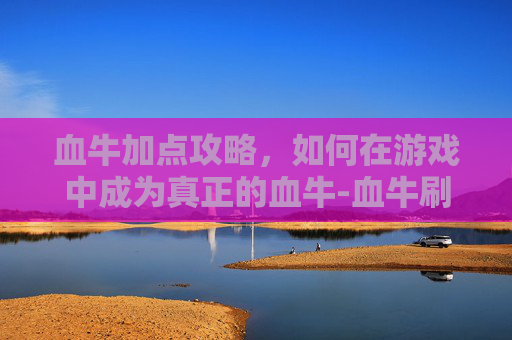 血牛加点攻略,如何在游戏中成为真正的血牛-血牛刷图加点 血牛加点攻略,如何在游戏中成为真正的血牛-血牛刷图加点