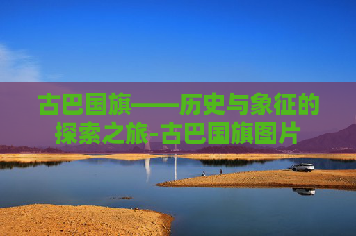 古巴国旗——历史与象征的探索之旅-古巴国旗图片 古巴国旗——历史与象征的探索之旅-古巴国旗图片