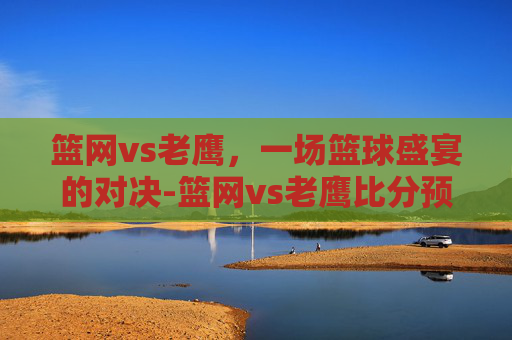 篮网vs老鹰,一场篮球盛宴的对决-篮网vs老鹰比分预测 篮网vs老鹰,一场篮球盛宴的对决-篮网vs老鹰比分预测