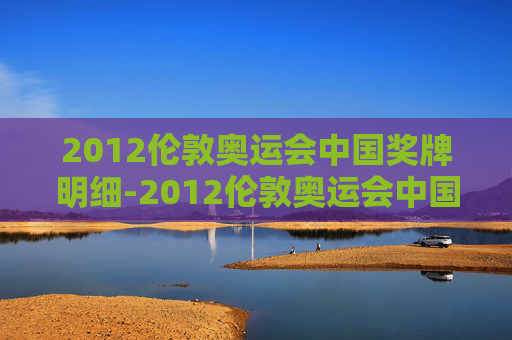 2012伦敦奥运会中国奖牌明细-2012伦敦奥运会中国奖牌数 2012伦敦奥运会中国奖牌明细-2012伦敦奥运会中国奖牌数