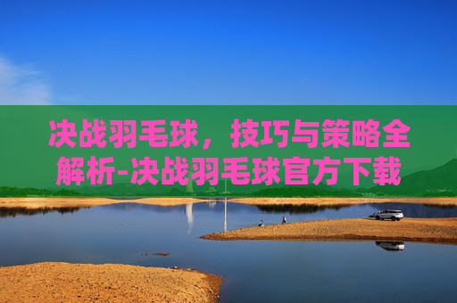 决战羽毛球,技巧与策略全解析-决战羽毛球官方下载 决战羽毛球,技巧与策略全解析-决战羽毛球官方下载