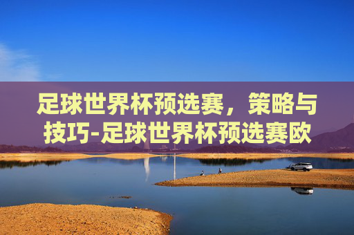 足球世界杯预选赛,策略与技巧-足球世界杯预选赛欧洲区赛程 足球世界杯预选赛,策略与技巧-足球世界杯预选赛欧洲区赛程