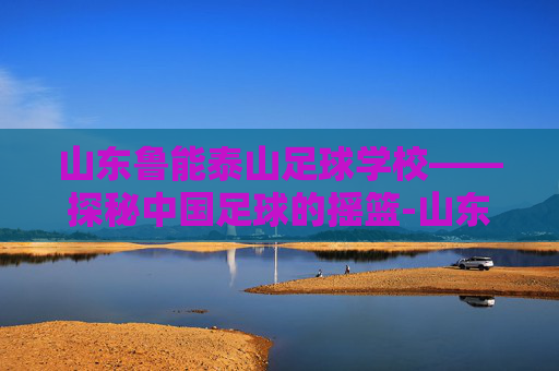 山东鲁能泰山足球学校——探秘中国足球的摇篮-山东鲁能泰山足球学校地址 山东鲁能泰山足球学校——探秘中国足球的摇篮-山东鲁能泰山足球学校地址