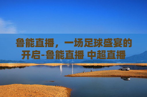 鲁能直播,一场足球盛宴的开启-鲁能直播 中超直播 鲁能直播,一场足球盛宴的开启-鲁能直播 中超直播