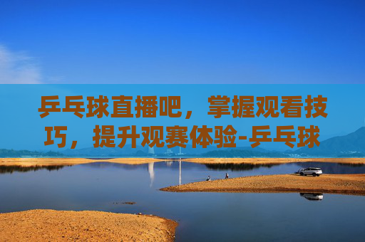 乒乓球直播吧,掌握观看技巧,提升观赛体验-乒乓球直播吧乒乓球 乒乓球直播吧,掌握观看技巧,提升观赛体验-乒乓球直播吧乒乓球