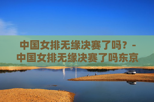 中国女排无缘决赛了吗?-中国女排无缘决赛了吗东京奥运会 中国女排无缘决赛了吗?-中国女排无缘决赛了吗东京奥运会