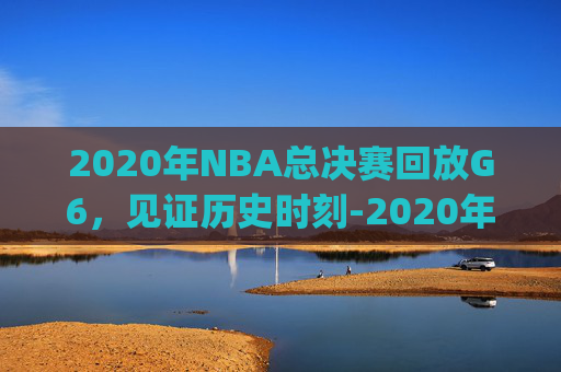 2020年NBA总决赛回放G6,见证历史时刻-2020年NBA总决赛回放g1 2020年NBA总决赛回放G6,见证历史时刻-2020年NBA总决赛回放g1