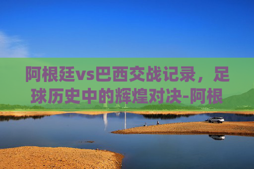 阿根廷vs巴西交战记录,足球历史中的辉煌对决-阿根廷vs巴西交战记录竞猜.hgw.中国.nan.中国 阿根廷vs巴西交战记录,足球历史中的辉煌对决-阿根廷vs巴西交战记录竞猜.hgw.中国.nan.中国