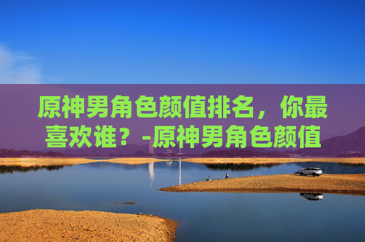 原神男角色颜值排名，你最喜欢谁？-原神男角色颜值排名榜