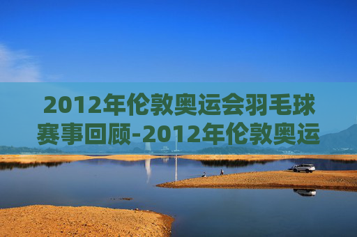 2012年伦敦奥运会羽毛球赛事回顾-2012年伦敦奥运会羽毛球囊括多少枚金牌 2012年伦敦奥运会羽毛球赛事回顾-2012年伦敦奥运会羽毛球囊括多少枚金牌
