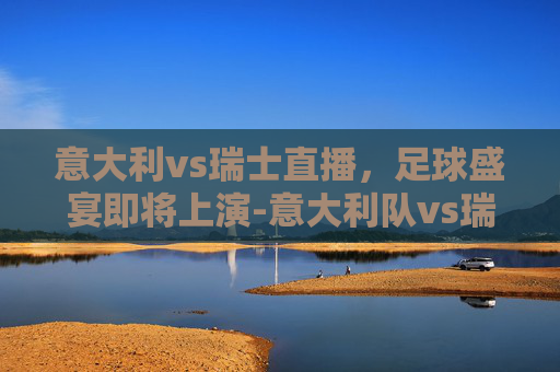 意大利vs瑞士直播,足球盛宴即将上演-意大利队vs瑞士队裁判 意大利vs瑞士直播,足球盛宴即将上演-意大利队vs瑞士队裁判