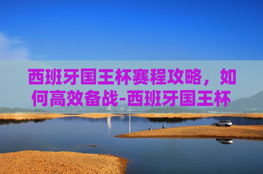西班牙国王杯赛程攻略,如何高效备战-西班牙国王杯赛程2019 西班牙国王杯赛程攻略,如何高效备战-西班牙国王杯赛程2019