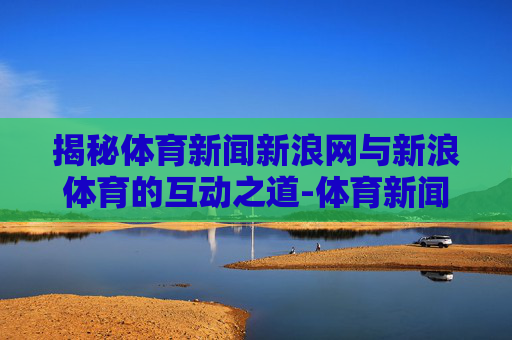 揭秘体育新闻新浪网与新浪体育的互动之道-体育新闻新浪网手机网 揭秘体育新闻新浪网与新浪体育的互动之道-体育新闻新浪网手机网