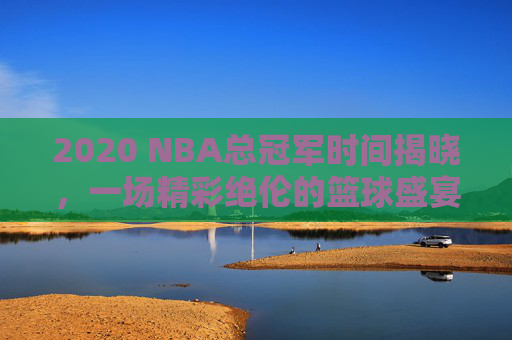 2020 NBA总冠军时间揭晓,一场精彩绝伦的篮球盛宴-2020年nba总冠军是哪个队 2020 NBA总冠军时间揭晓,一场精彩绝伦的篮球盛宴-2020年nba总冠军是哪个队
