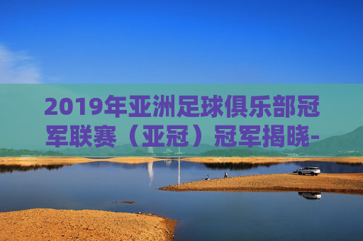 2019年亚洲足球俱乐部冠军联赛(亚冠)冠军揭晓-2019亚冠决赛次回合 2019年亚洲足球俱乐部冠军联赛(亚冠)冠军揭晓-2019亚冠决赛次回合
