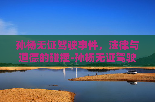 孙杨无证驾驶事件,法律与道德的碰撞-孙杨无证驾驶事件你怎么看 孙杨无证驾驶事件,法律与道德的碰撞-孙杨无证驾驶事件你怎么看