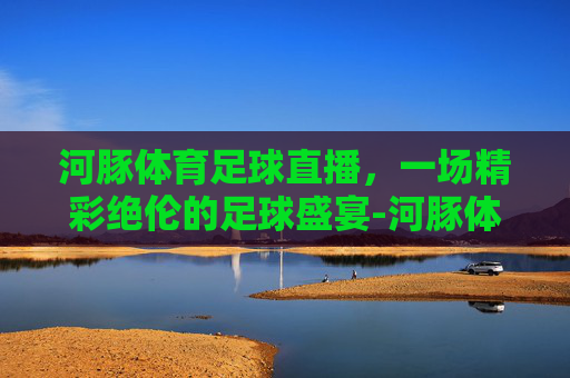 河豚体育足球直播,一场精彩绝伦的足球盛宴-河豚体育在线直播 河豚体育足球直播,一场精彩绝伦的足球盛宴-河豚体育在线直播