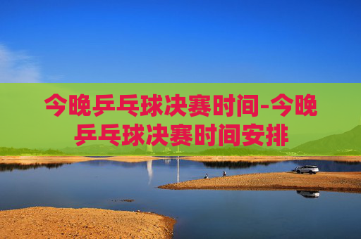 今晚乒乓球决赛时间-今晚乒乓球决赛时间安排 今晚乒乓球决赛时间-今晚乒乓球决赛时间安排