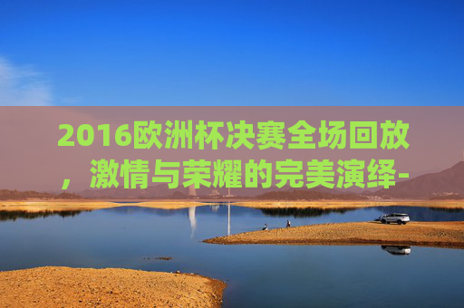2016欧洲杯决赛全场回放,激情与荣耀的完美演绎-2016欧洲杯决赛全场回放天下足球网 2016欧洲杯决赛全场回放,激情与荣耀的完美演绎-2016欧洲杯决赛全场回放天下足球网