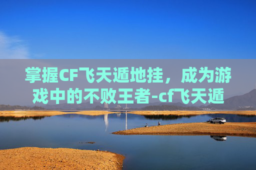 掌握CF飞天遁地挂，成为游戏中的不败王者-cf飞天遁地怎么用