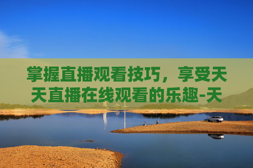 掌握直播观看技巧,享受天天直播在线观看的乐趣-天天直播在线观看视频 掌握直播观看技巧,享受天天直播在线观看的乐趣-天天直播在线观看视频