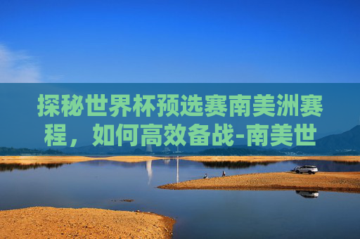 探秘世界杯预选赛南美洲赛程,如何高效备战-南美世预赛2025赛程表 探秘世界杯预选赛南美洲赛程,如何高效备战-南美世预赛2025赛程表