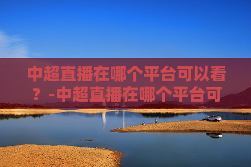 中超直播在哪个平台可以看?-中超直播在哪个平台可以看回放 中超直播在哪个平台可以看?-中超直播在哪个平台可以看回放