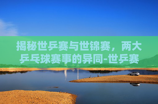 揭秘世乒赛与世锦赛,两大乒乓球赛事的异同-世乒赛和世锦赛的区别在哪里 揭秘世乒赛与世锦赛,两大乒乓球赛事的异同-世乒赛和世锦赛的区别在哪里