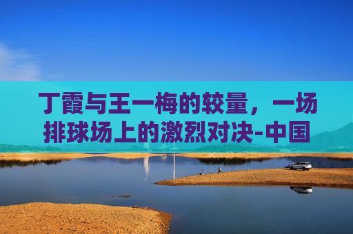 丁霞与王一梅的较量,一场排球场上的激烈对决-中国女排丁霞和王一梅的关系 丁霞与王一梅的较量,一场排球场上的激烈对决-中国女排丁霞和王一梅的关系