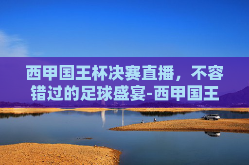 西甲国王杯决赛直播,不容错过的足球盛宴-西甲国王杯直播免费 西甲国王杯决赛直播,不容错过的足球盛宴-西甲国王杯直播免费
