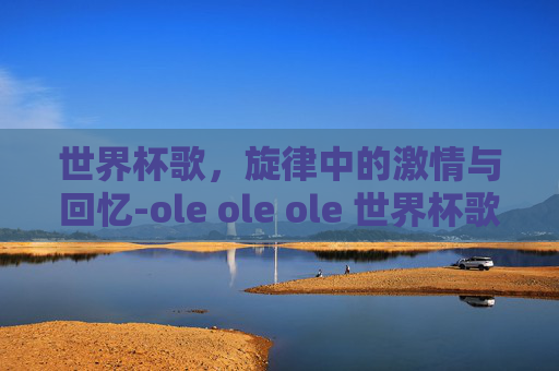 世界杯歌,旋律中的激情与回忆-ole ole ole 世界杯歌是哪一年 世界杯歌,旋律中的激情与回忆-ole ole ole 世界杯歌是哪一年